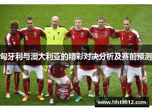 匈牙利与澳大利亚的精彩对决分析及赛前预测