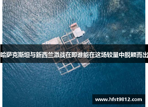 哈萨克斯坦与新西兰激战在即谁能在这场较量中脱颖而出