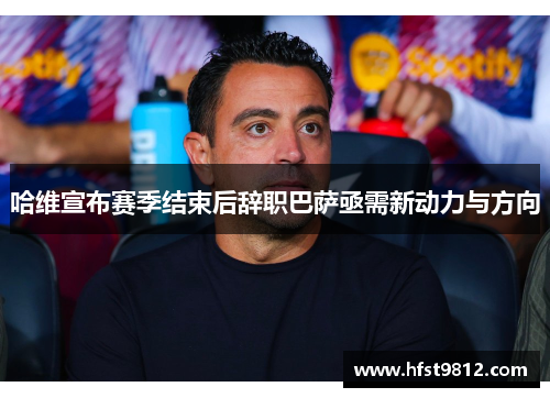 哈维宣布赛季结束后辞职巴萨亟需新动力与方向