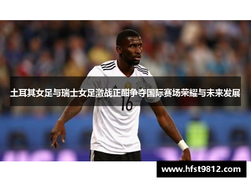 土耳其女足与瑞士女足激战正酣争夺国际赛场荣耀与未来发展