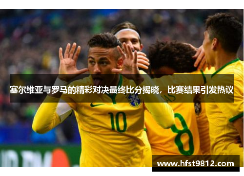 塞尔维亚与罗马的精彩对决最终比分揭晓，比赛结果引发热议