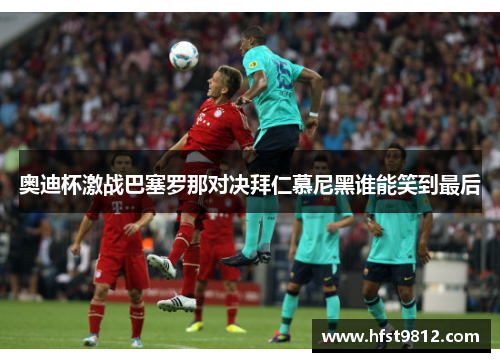奥迪杯激战巴塞罗那对决拜仁慕尼黑谁能笑到最后
