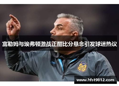 富勒姆与埃弗顿激战正酣比分悬念引发球迷热议