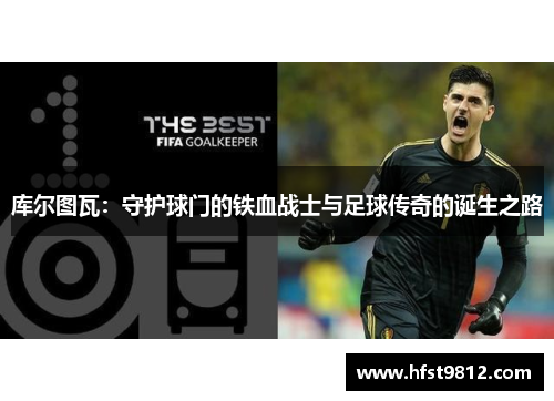 库尔图瓦：守护球门的铁血战士与足球传奇的诞生之路