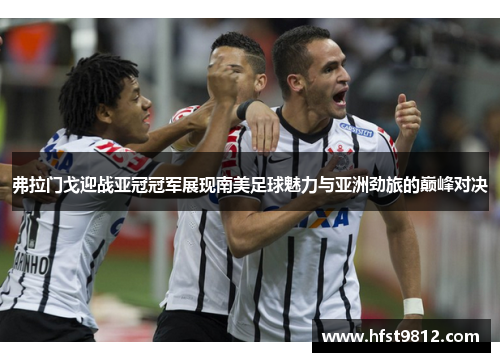 弗拉门戈迎战亚冠冠军展现南美足球魅力与亚洲劲旅的巅峰对决