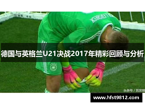 德国与英格兰U21决战2017年精彩回顾与分析