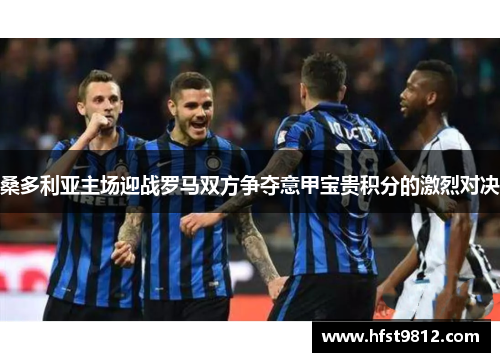 桑多利亚主场迎战罗马双方争夺意甲宝贵积分的激烈对决